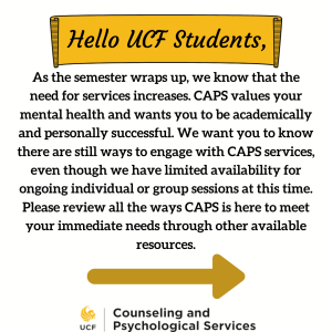 As the semester wraps up, we know that the need for services increases. CAPS values your mental health and wants you to be academically and personally successful. We want you to know there are still ways to engage with CAPS Services, even though we have limited availability for ongoing individual or group sessions at this time. Please review all the ways CAPS is here to meet your immediate needs through other available resources. 1 Schedule a Single Session or Come in for a Same Day Drop in (or tele-mental health) to problem solve issues, discuss recommendations, and create a plan for next semester. 2. Therapist Assisted Online (TAO) offers video courses on issues such as managing anxiety, depression, relationships, motivation, time management and more. 3.After hours crisis line help for when you need to speak with a counselor (Call 407-823-2811 and press 5). 4. WOW workshops - drop in workshops available via telehealth, schedule is posted on this website. 5. Togetherall - UCF's free anonymous forum for mental health. 6. Selp Help - Youtube videos and social media awareness. You can find TAO and Togetherall in the UCF App, under wellbeing